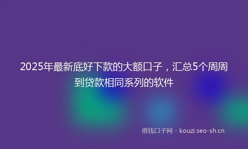 2025年最新底好下款的大额口子，汇总5个周周到贷款相同系列的软件