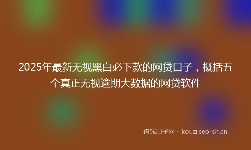 2025年最新无视黑白必下款的网贷口子，概括五个真正无视逾期大数据的网贷软件