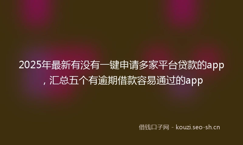 2025年最新有没有一键申请多家平台贷款的app，汇总五个有逾期借款容易通过的app