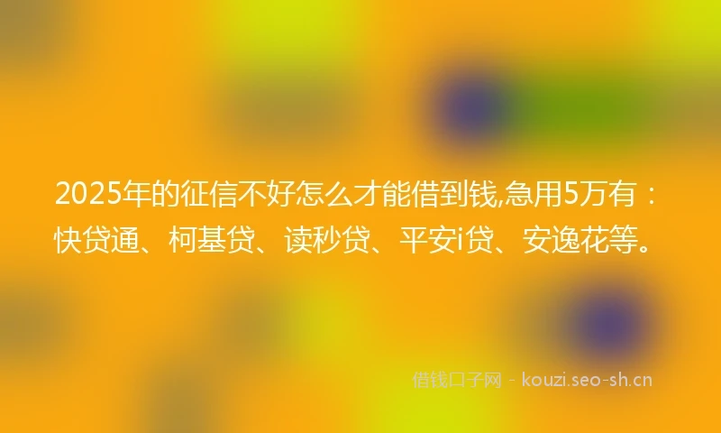2025年的征信不好怎么才能借到钱,急用5万有：快贷通、柯基贷、读秒贷、平安i贷、安逸花等。