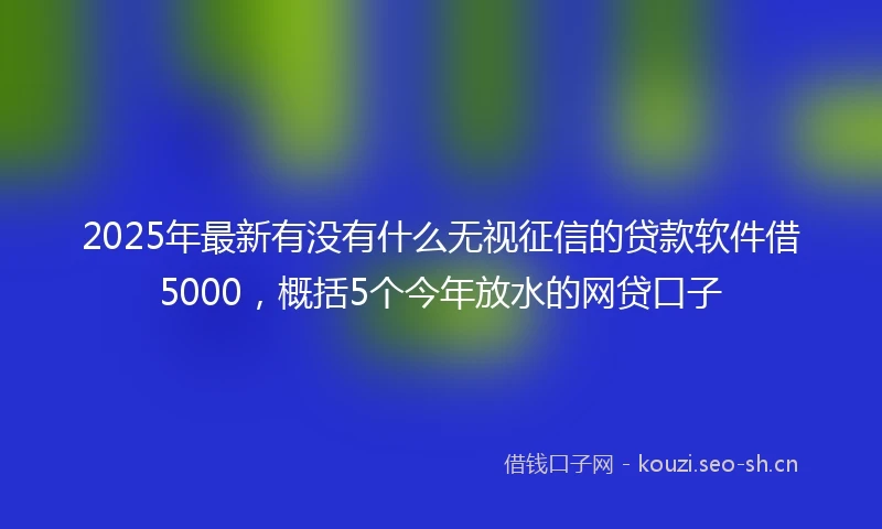 2025年最新有没有什么无视征信的贷款软件借5000，概括5个今年放水的网贷口子
