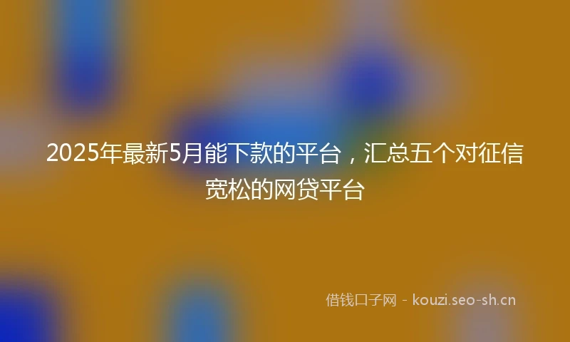 2025年最新5月能下款的平台，汇总五个对征信宽松的网贷平台