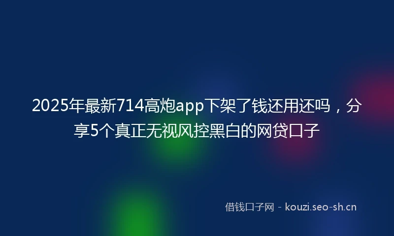 2025年最新714高炮app下架了钱还用还吗，分享5个真正无视风控黑白的网贷口子