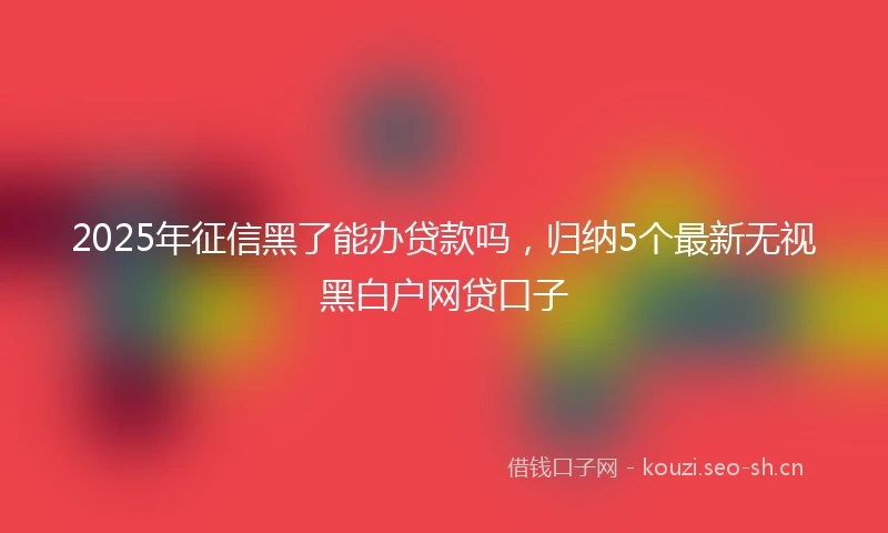 2025年征信黑了能办贷款吗，归纳5个最新无视黑白户网贷口子