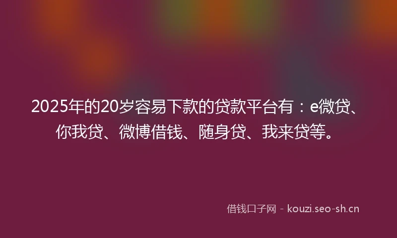 2025年的20岁容易下款的贷款平台有：e微贷、你我贷、微博借钱、随身贷、我来贷等。