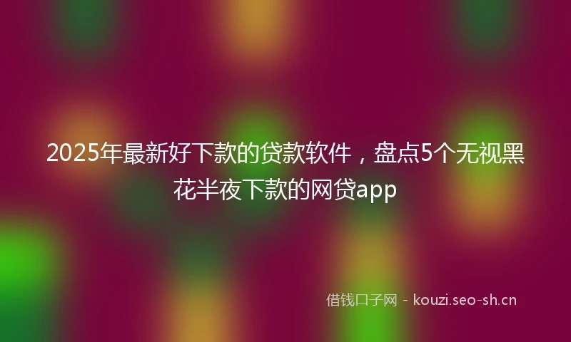 2025年最新好下款的贷款软件,盘点5个无视黑花半夜下款的网贷app