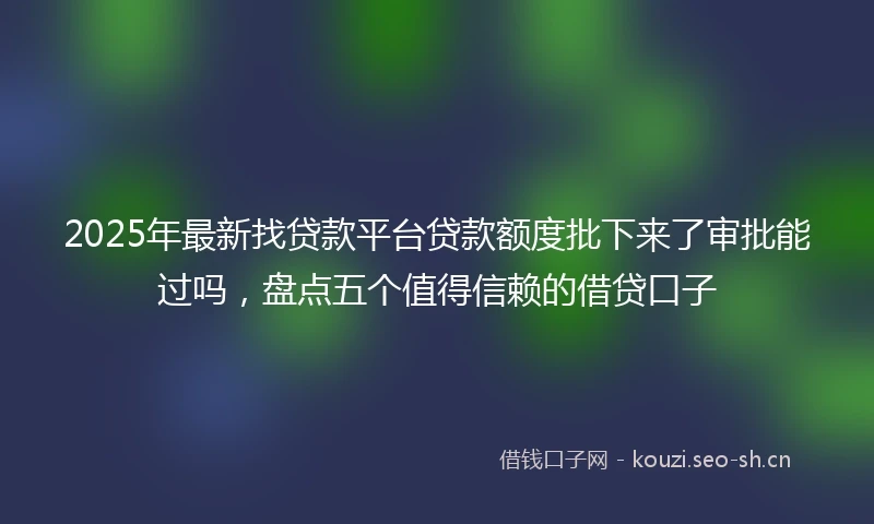 2025年最新找贷款平台贷款额度批下来了审批能过吗，盘点五个值得信赖的借贷口子