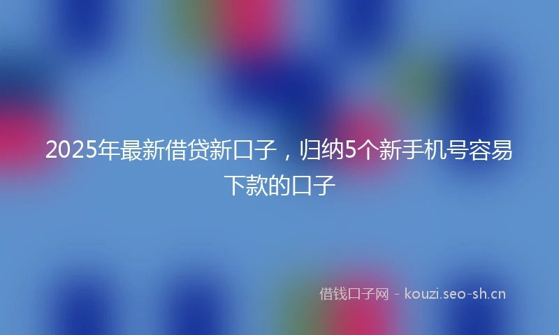 2025年最新借贷新口子，归纳5个新手机号容易下款的口子