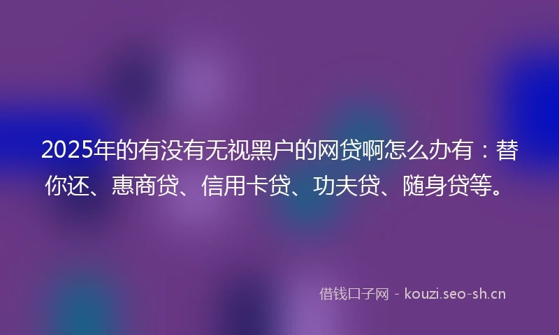 2025年的有没有无视黑户的网贷啊怎么办有：替你还、惠商贷、信用卡贷、功夫贷、随身贷等。