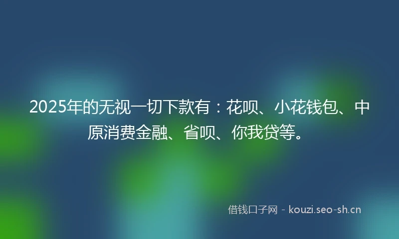 2025年的无视一切下款有：花呗、小花钱包、中原消费金融、省呗、你我贷等。