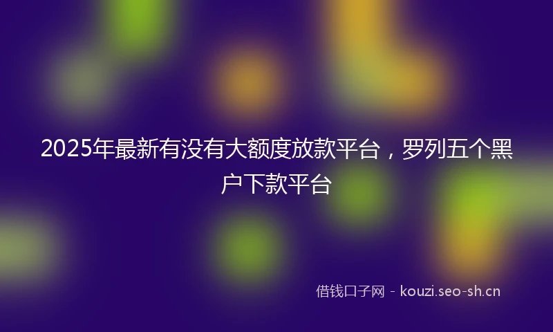 2025年最新有没有大额度放款平台,罗列五个黑户下款平台