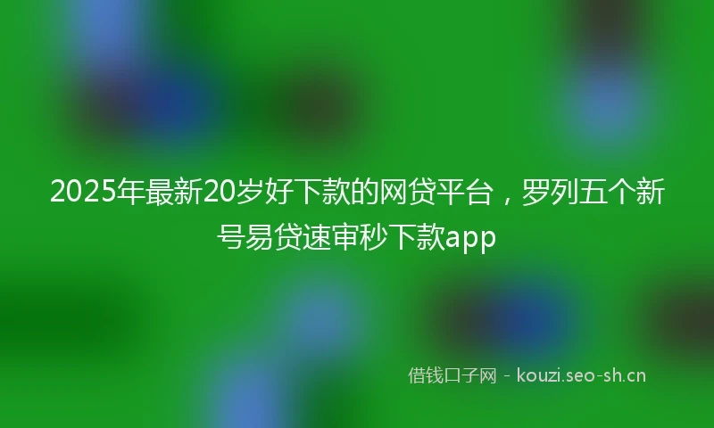 2025年最新20岁好下款的网贷平台,罗列五个新号易贷速审秒下款app