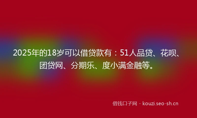 2025年的18岁可以借贷款有：51人品贷、花呗、团贷网、分期乐、度小满金融等。