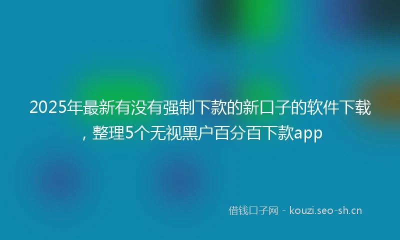 2025年最新有没有强制下款的新口子的软件下载，整理5个无视黑户百分百下款app