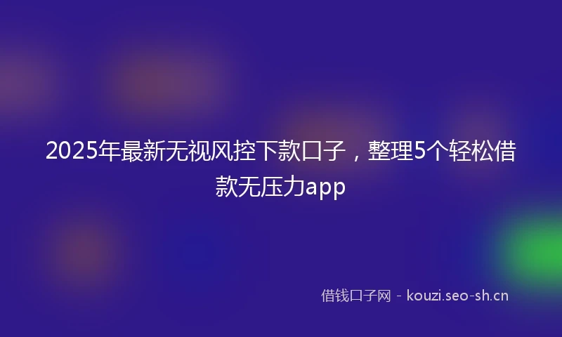 2025年最新无视风控下款口子,整理5个轻松借款无压力app