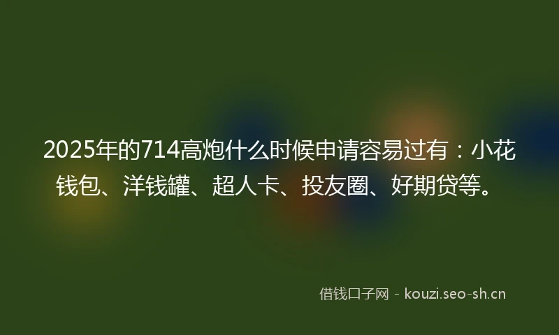 2025年的714高炮什么时候申请容易过有：小花钱包、洋钱罐、超人卡、投友圈、好期贷等。