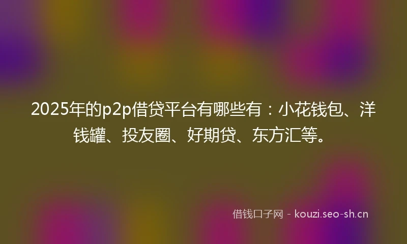 2025年的p2p借贷平台有哪些有：小花钱包、洋钱罐、投友圈、好期贷、东方汇等。