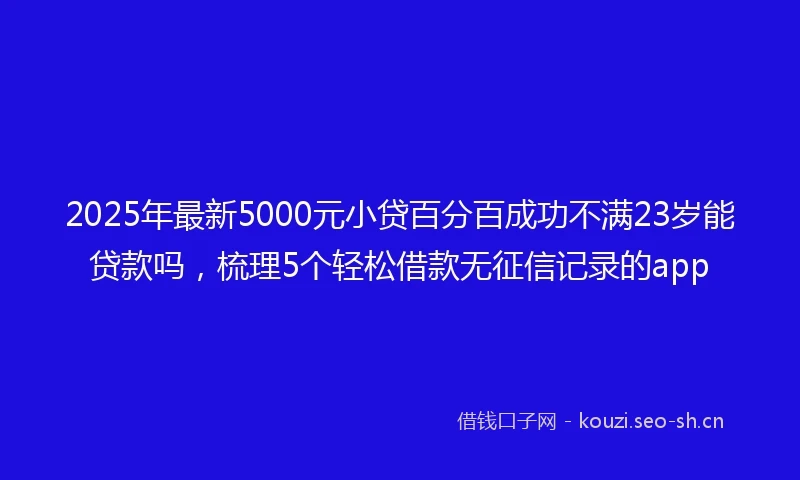 2025年最新5000元小贷百分百成功不满23岁能贷款吗，梳理5个轻松借款无征信记录的app