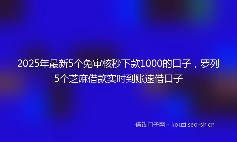 2025年最新5个免审核秒下款1000的口子,罗列5个芝麻借款实时到账速借口子