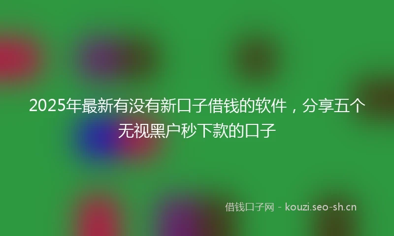 2025年最新有没有新口子借钱的软件，分享五个无视黑户秒下款的口子