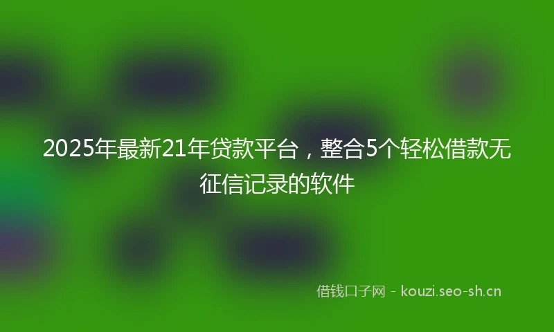 2025年最新21年贷款平台，整合5个轻松借款无征信记录的软件