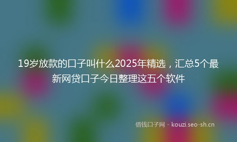19岁放款的口子叫什么2025年精选，汇总5个最新网贷口子今日整理这五个软件