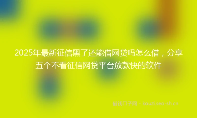 2025年最新征信黑了还能借网贷吗怎么借，分享五个不看征信网贷平台放款快的软件