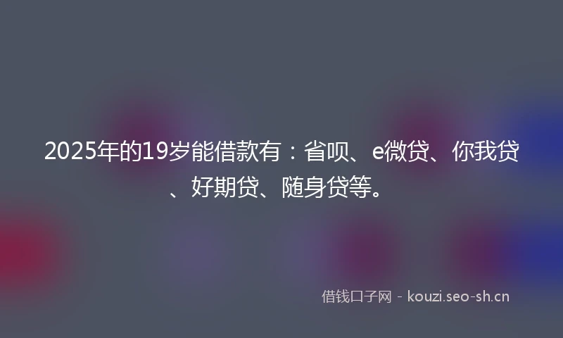 2025年的19岁能借款有：省呗、e微贷、你我贷、好期贷、随身贷等。