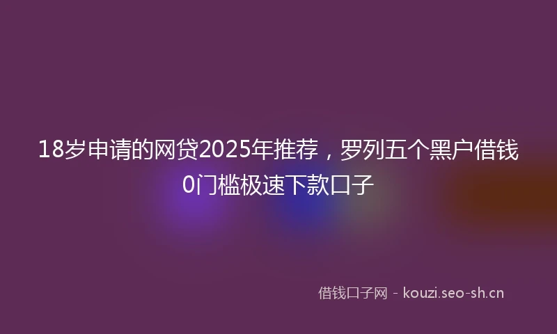 18岁申请的网贷2025年推荐，罗列五个黑户借钱0门槛极速下款口子