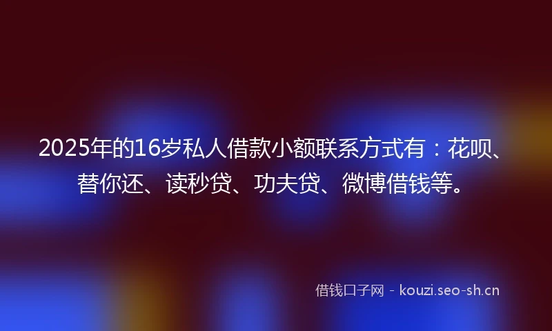 2025年的16岁私人借款小额联系方式有：花呗、替你还、读秒贷、功夫贷、微博借钱等。