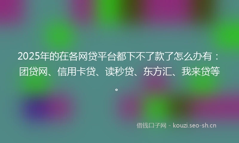2025年的在各网贷平台都下不了款了怎么办有：团贷网、信用卡贷、读秒贷、东方汇、我来贷等。