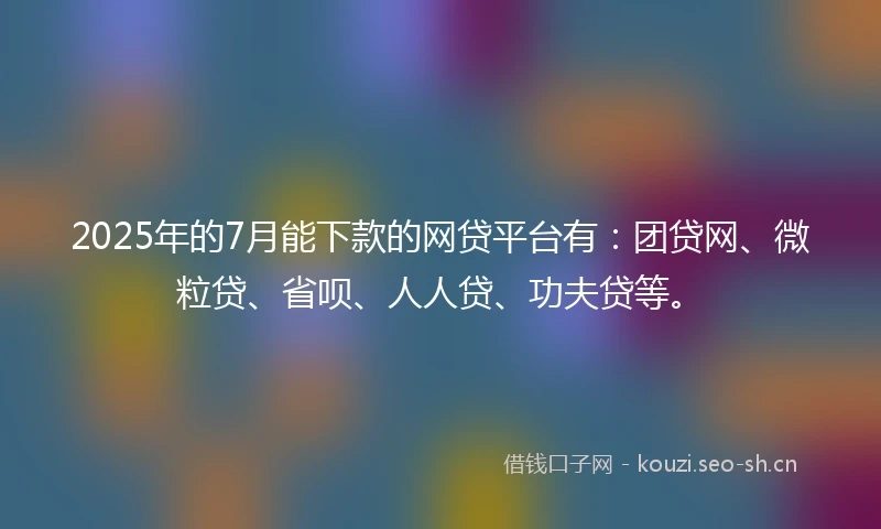 2025年的7月能下款的网贷平台有：团贷网、微粒贷、省呗、人人贷、功夫贷等。