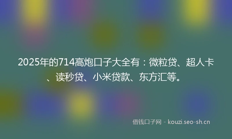 2025年的714高炮口子大全有：微粒贷、超人卡、读秒贷、小米贷款、东方汇等。