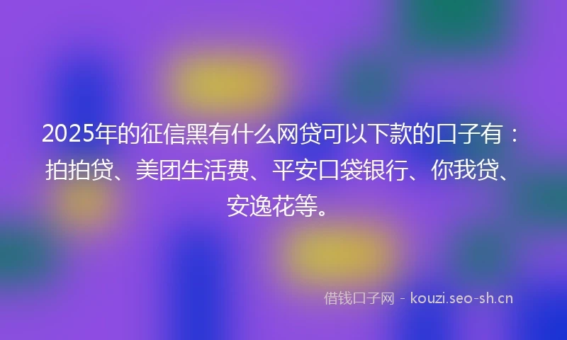 2025年的征信黑有什么网贷可以下款的口子有：拍拍贷、美团生活费、平安口袋银行、你我贷、安逸花等。