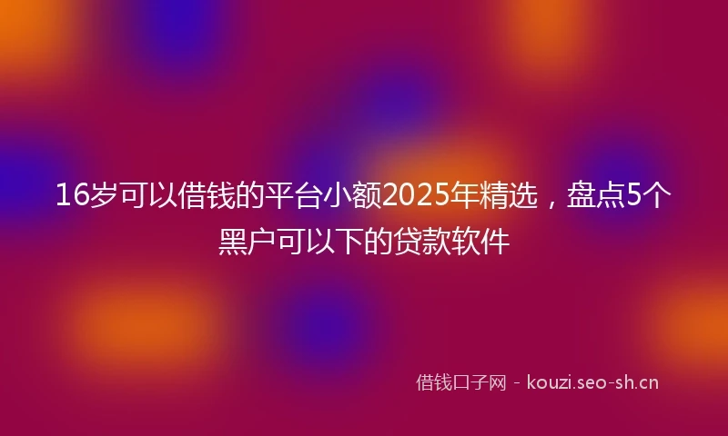 16岁可以借钱的平台小额2025年精选，盘点5个黑户可以下的贷款软件