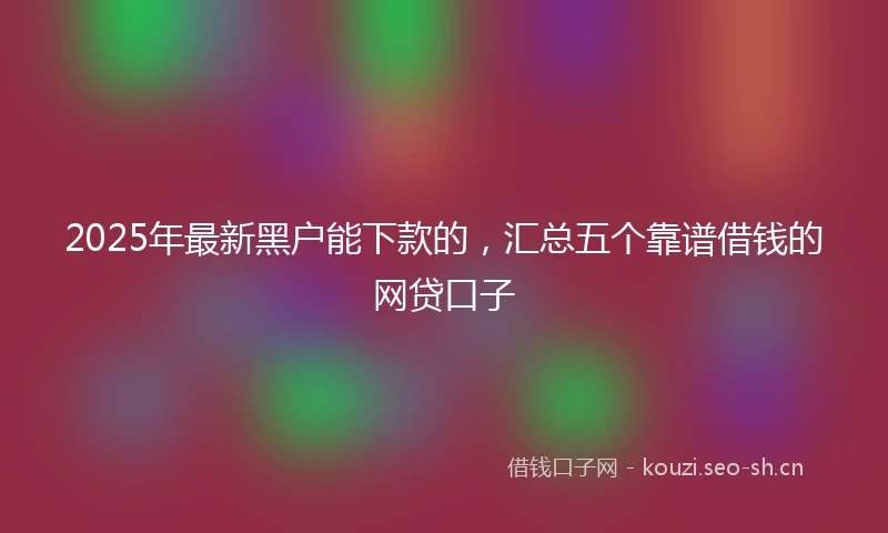 2025年最新黑户能下款的，汇总五个靠谱借钱的网贷口子