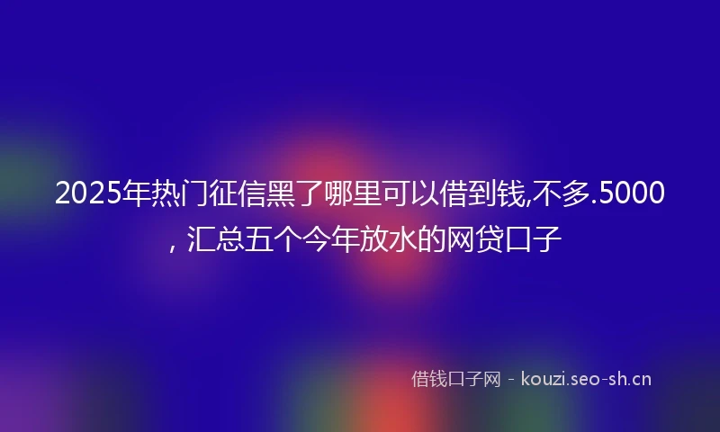 2025年热门征信黑了哪里可以借到钱,不多.5000,汇总五个今年放水的网贷口子