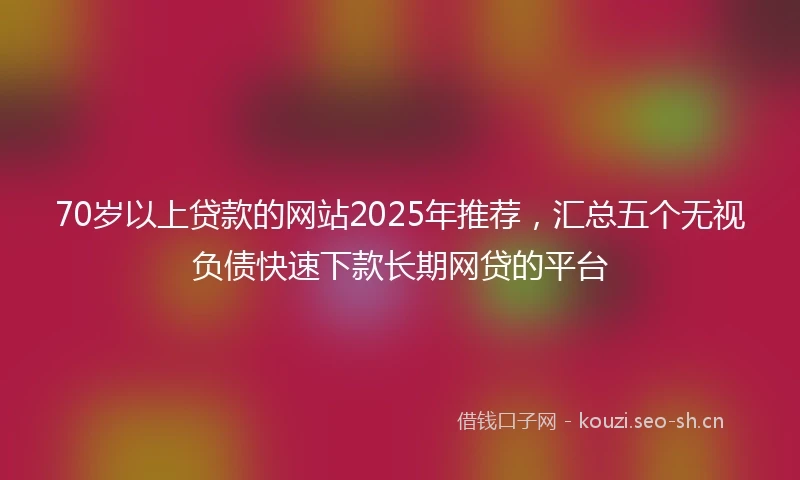 70岁以上贷款的网站2025年推荐，汇总五个无视负债快速下款长期网贷的平台
