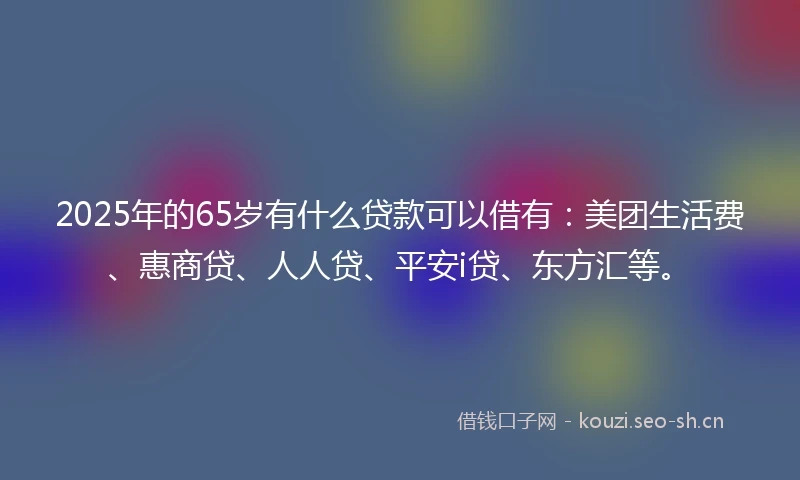 2025年的65岁有什么贷款可以借有：美团生活费、惠商贷、人人贷、平安i贷、东方汇等。
