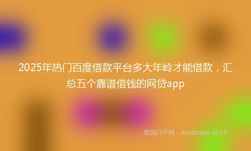 2025年热门百度借款平台多大年岭才能借款，汇总五个靠谱借钱的网贷app