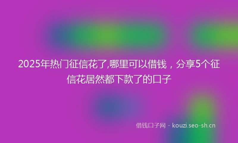 2025年热门征信花了,哪里可以借钱，分享5个征信花居然都下款了的口子