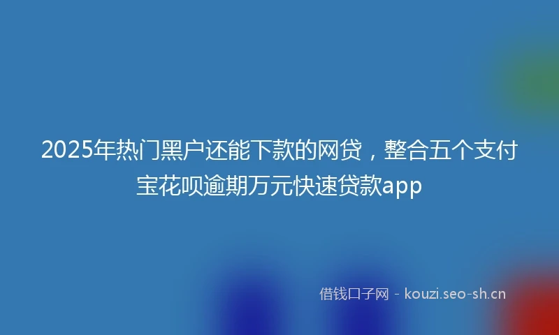 2025年热门黑户还能下款的网贷，整合五个支付宝花呗逾期万元快速贷款app