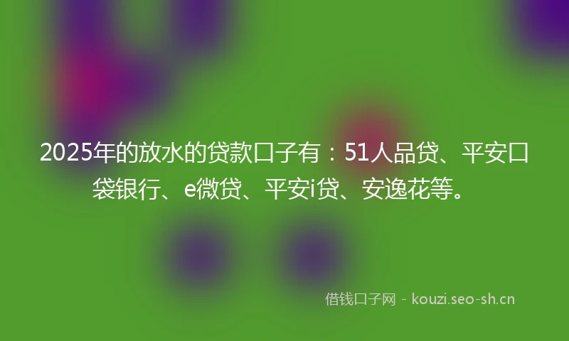2025年的放水的贷款口子有：51人品贷、平安口袋银行、e微贷、平安i贷、安逸花等。