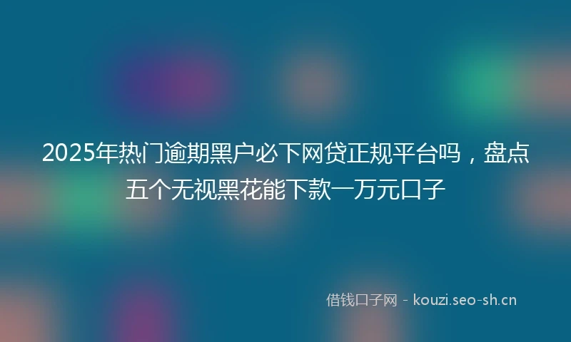 2025年热门逾期黑户必下网贷正规平台吗，盘点五个无视黑花能下款一万元口子