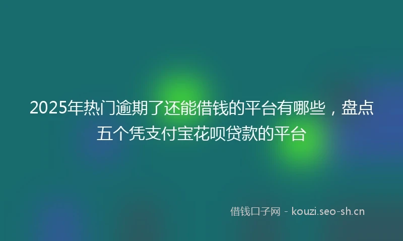 2025年热门逾期了还能借钱的平台有哪些，盘点五个凭支付宝花呗贷款的平台