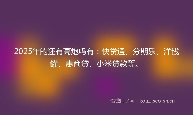 2025年的还有高炮吗有：快贷通、分期乐、洋钱罐、惠商贷、小米贷款等。
