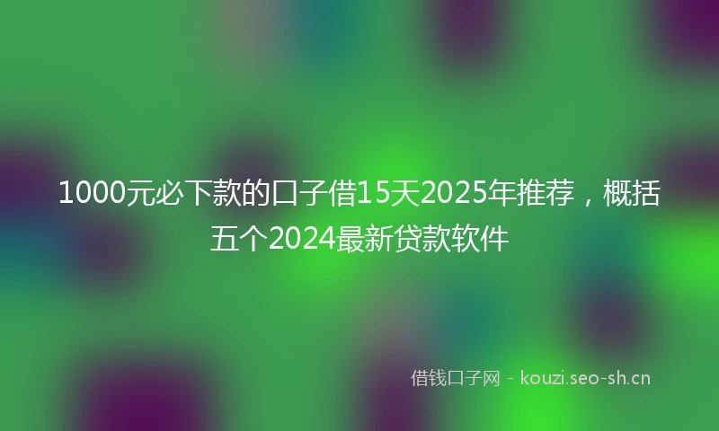 1000元必下款的口子借15天2025年推荐，概括五个2024最新贷款软件