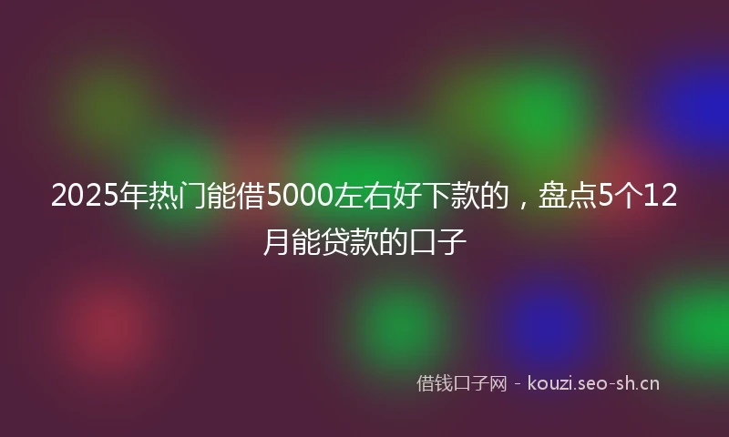 2025年热门能借5000左右好下款的，盘点5个12月能贷款的口子