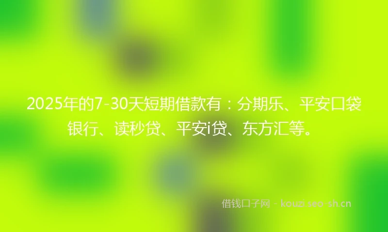 2025年的7-30天短期借款有：分期乐、平安口袋银行、读秒贷、平安i贷、东方汇等。