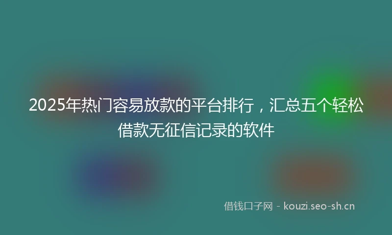 2025年热门容易放款的平台排行，汇总五个轻松借款无征信记录的软件